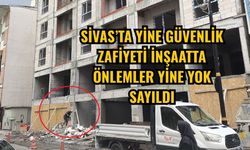 Sivas’ta yine güvenlik zafiyeti inşaatta önlemler yine yok sayıldı