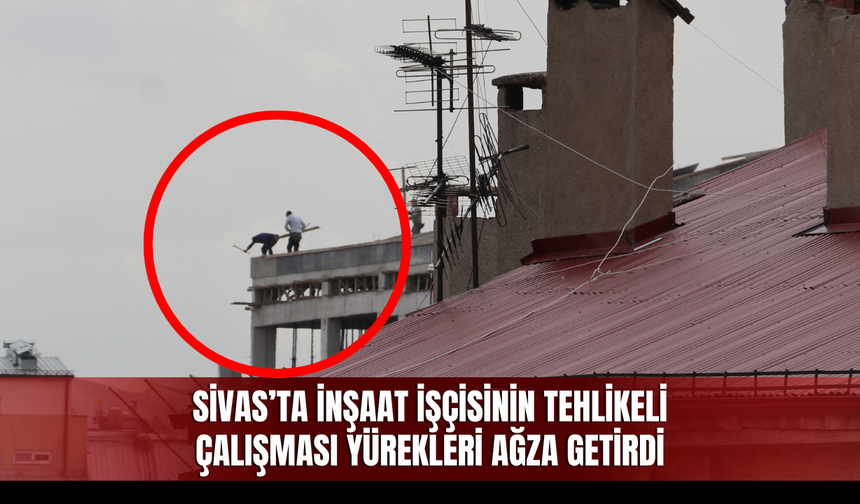 Sivas’ta İnşaat İşçisinin Tehlikeli Çalışması Yürekleri Ağza Getirdi