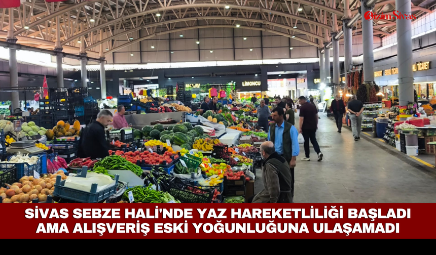 Sivas Sebze Hali'nde yaz hareketliliği başladı ama alışveriş eski yoğunluğuna ulaşamadı